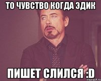 то чувство когда эдик пишет слился :D