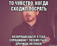 то чувство, когда сходил посрать возвращаешься, а тебя спрашивают, почему ты не дрочишь на поней