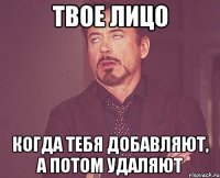 твое лицо когда тебя добавляют, а потом удаляют