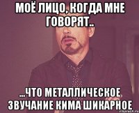 Моё лицо, когда мне говорят.. ...что металлическое звучание кима шикарное