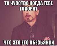 то чувство когда тебе говорят что это его обезьянки