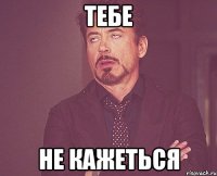 Тебе не кажеться