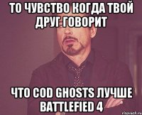 То чувство когда твой друг говорит Что CoD Ghosts лучше Battlefied 4