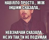 навіяло просто... між іншим сказала... невзначай сказала... нє,ну так,ти не подумай