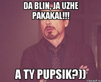 Da blin, ja uzhe pakakal!!! A ty Pupsik?))