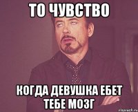 то чувство когда девушка ебет тебе мозг