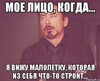 МОЕ ЛИЦО, КОГДА... Я ВИЖУ МАЛОЛЕТКУ, КОТОРАЯ ИЗ СЕБЯ ЧТО-ТО СТРОИТ...