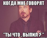 Когда мне говорят "ты что , выпил ? "