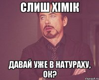 СЛИШ ХІМІК ДАВАЙ УЖЕ В НАТУРАХУ, ОК?