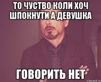 То чуство коли хоч шпокнути а девушка говорить нет