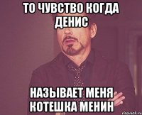 то чувство когда Денис называет меня котешка менин