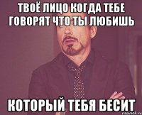 твоё лицо когда тебе говорят что ты любишь который тебя бесит