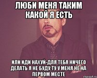 люби меня таким какой я есть или иди нахуй-для тебя ничего делать я не буду,ту у меня не на первом месте