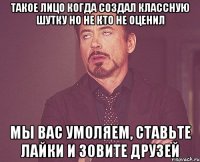 Такое лицо когда создал классную шутку но не кто не оценил Мы вас умоляем, ставьте лайки и зовите друзей