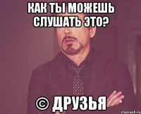 как ты можешь слушать это? © друзья