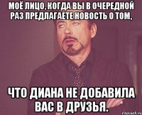 Моё лицо, когда вы в очередной раз предлагаете новость о том, Что Диана не добавила Вас в друзья.