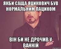 Якби Саща Яцикович був нормальним пациком він би не дрочив у ванній