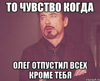 то чувство когда Олег отпустил всех кроме тебя