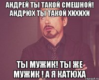 АНДРЕЙ ТЫ ТАКОЙ СМЕШНОЙ! АНДРЮХ ТЫ ТАКОЙ ХИХИХИ ТЫ МУЖИК! ТЫ ЖЕ МУЖИК ! А Я КАТЮХА