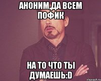 АНОНИМ,ДА ВСЕМ ПОФИК НА ТО ЧТО ТЫ ДУМАЕШЬ:D