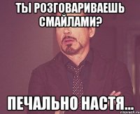 Ты розговариваешь смайлами? Печально Настя...