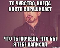 То чувство, когда Костя спрашивает Что ты хочешь, что бы я тебе написал