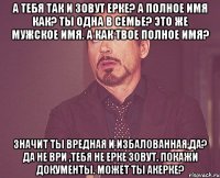 А тебя так и зовут Ерке? А полное имя как? Ты одна в семье? Это же мужское имя. А как твое полное имя? Значит ты вредная и избалованная,да? Да не ври ,тебя не Ерке зовут. Покажи документы. Может ты Акерке?