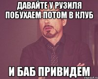 давайте у рузиля побухаем потом в клуб и баб привидем