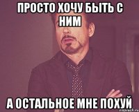 Просто хочу быть с ним а остальное мне похуй