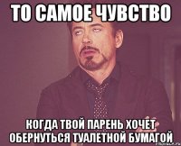 то самое чувство когда твой парень хочет обернуться туалетной бумагой