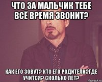 Что за мальчик тебе всё время звонит? Как его зовут? Кто его родители?Где учится? Сколько лет?