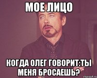 мое лицо когда Олег говорит:ты меня бросаешь?