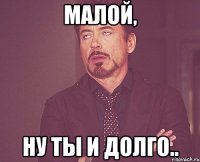 малой, ну ты и долго..