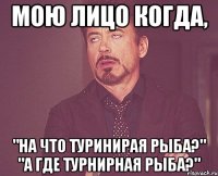 Мою лицо когда, "На что туринирая рыба?" "А где турнирная рыба?"