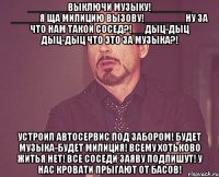 _______выключи музыку!_______ _____я ща милицию вызову!_____ __ну за что нам такой сосед?!__ дыц-дыц дыц-дыц что это за музыка?! устроил автосервис под забором! будет музыка-будет милиция! всему хотьково житья нет! все соседи заяву подпишут! у нас кровати прыгают от басов!