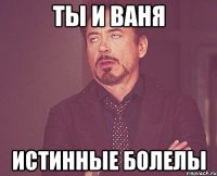 ты и ваня Истинные болелы