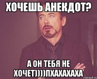 Хочешь анекдот? А он тебя не хочет))))пхахахаха