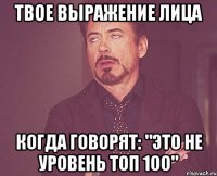 твое выражение лица когда говорят: "Это не уровень топ 100"