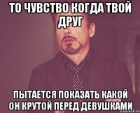 то чувство когда твой друг пытается показать какой он крутой перед девушками