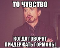 То чувство когда говорят придержать гормоны