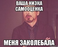 ваша низка самооценка меня заколебала