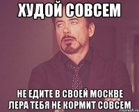 худой совсем не едите в своей москве лера тебя не кормит совсем