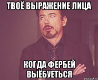 ТВОЁ ВЫРАЖЕНИЕ ЛИЦА КОГДА ФЕРБЕЙ ВЫЁБУЕТЬСЯ