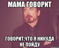 Мама говорит говорит,что я никуда не пойду