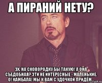 А пираний нету? Эх, на сковородку бы такую! А она съедобная? Эти не интересные - маленькие. О! Камбала! Мы к вам с удочкой придём...