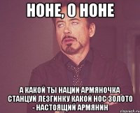 Ноне, о Ноне А какой ты нации Армяночка Станцуй лезгинку Какой нос Золото - настоящий армянин