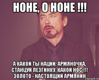 Ноне, о Ноне !!! А какой ты нации, Армяночка, Станцуй лезгинку, Какой нос !!! Золото - настоящий армянин