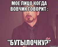 мое лицо когда Вовчик говорит : "Бутылочку?"