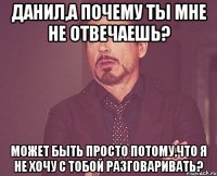 Данил,а почему ты мне не отвечаешь? Может быть просто потому,что я не хочу с тобой разговаривать?