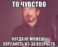 То чувство когда не можешь курсануть из-за возраста